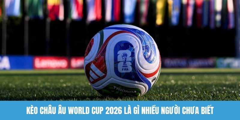 Kèo châu Âu World Cup 2026 là gì nhiều người chưa biết